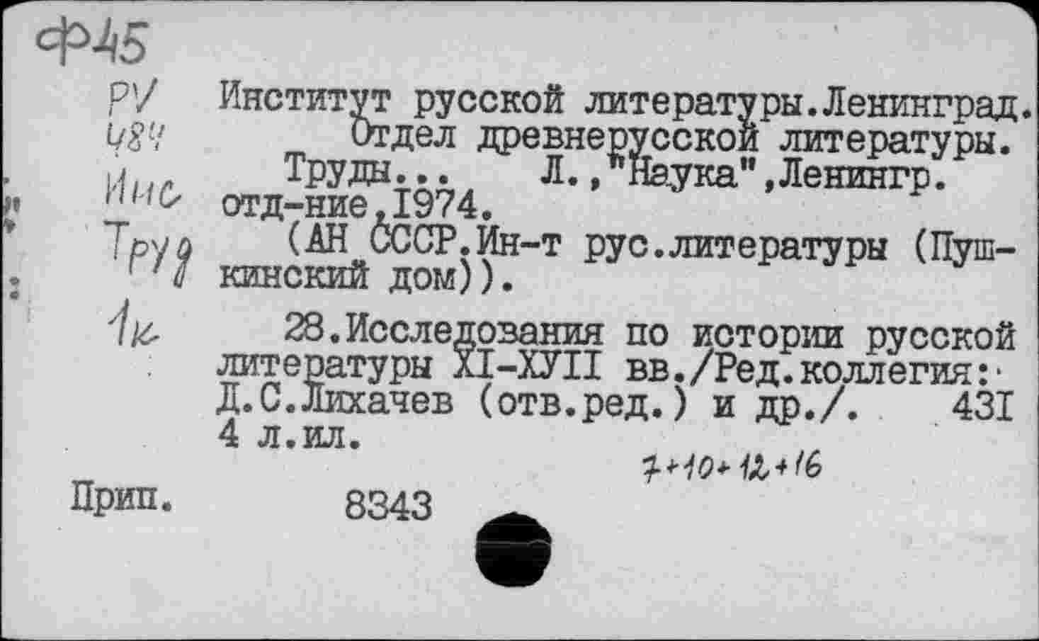 ﻿Ф45
Р7
W!
’M
Институт русской литературы.Ленинград.
Отдел древнерусской литературы.
Труды... Л. /Наука” «Ленингр. отд-ние.1974.
(АН СССР.Ин-т рус.литературы (Пушкинский дом)).
28.Исследования по истории русской литературы ХІ-ХУІІ вв./Ред.коллегия:* Д.С.Лихачев (отв.ред.) и др./.	431
Д.С.Лихачев (отв.ред.) и др./. 4 л.ил.
Прип.
8343